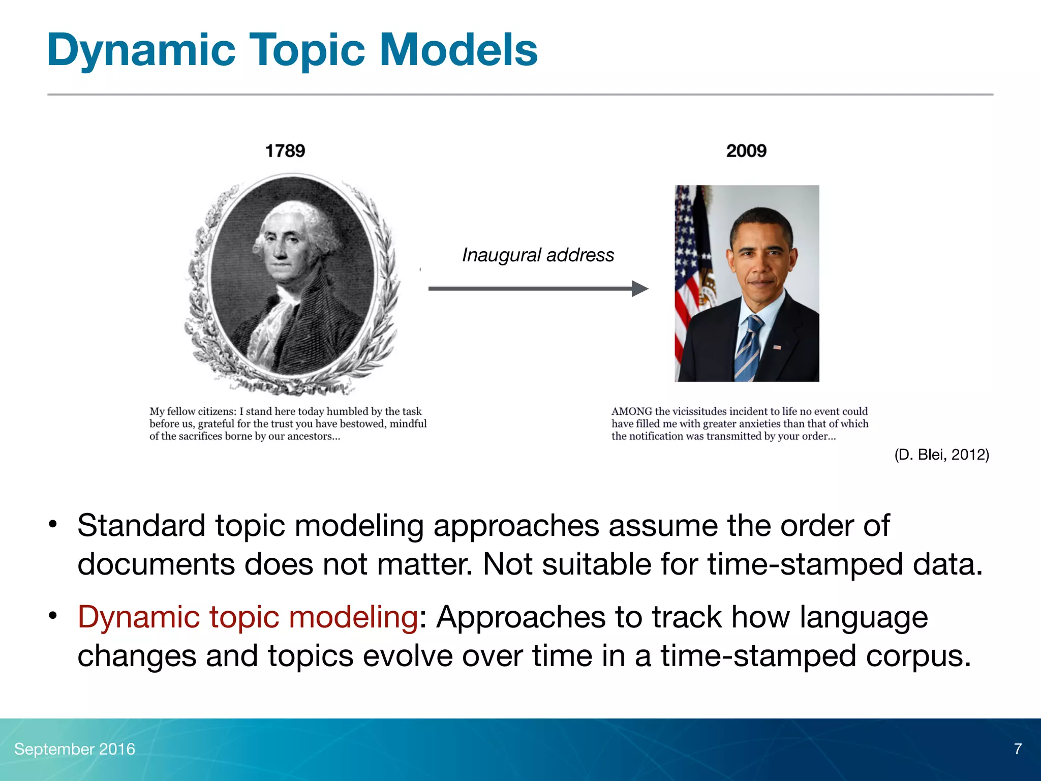 (D. Blei, 2012)
Dynamic Topic Models
• Standard topic modeling approaches assume the order of
documents does not matter. Not suitable for time-stamped data.

• Dynamic topic modeling: Approaches to track how language
changes and topics evolve over time in a time-stamped corpus.
September 2016 7
Inaugural address
 