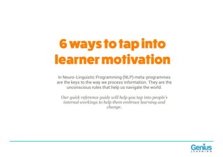 6waystotapinto
learnermotivation
In Neuro-Linguistic Programming (NLP) meta-programmes
are the keys to the way we process information. They are the
unconscious rules that help us navigate the world.
Our quick reference guide will help you tap into people’s
internal workings to help them embrace learning and
change.
 