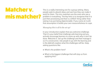 This is a really interesting one for a group setting. Many
people seek to absorb ideas and see how they can make it
work for them. The mis-matchers are the ones who see a
problem in everything. The key here is to recognise that it is
just their processing and that is a GREAT thing rather than
seeing it as just being objectionable. If you come at it with
that assumption it builds your own resourcefulness to cope.
Managing this is all in the set up!
In your introduction explain that you welcome challenge.
That it’s your belief that challenge aids learning and you
actively encourage learners to come up with why it can’t be
done. Welcome it. Set up the challenge and then manage it
so it’s constructive. Ask people to go with the learning and
in the debriefs explore what the challenges will be. Keep
asking questions like:
● What’s the problem here?
● What is the biggest challenge that will stop us from
applying this?
Matcherv.
mismatcher?
 