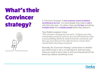 What’stheir
Convincer
strategy?
A “Convincer Strategy” is how a person comes to believe
something to be true. For some people, they need to see it
with their own eyes. For others, they need to hear something
multiple times from multiple people before they believe it.
Tony Robbins explains it here:
“The convincer strategy has two parts. To figure out what
consistently convinces someone, you must first find out what
sensory building blocks he needs to become convinced, and
then you must discover how often he has to receive these
stimuli before becoming convinced.
Basically, the “Convincer Strategy” comes down to whether
you need to hear it, see it, or read about it, and how many
times you need to see or hear it, and over what period of time
before you believe something is true.
 