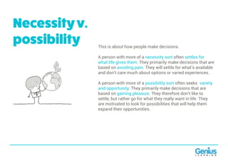 This is about how people make decisions.
A person with more of a necessity sort often settles for
what life gives them. They primarily make decisions that are
based on avoiding pain. They will settle for what’s available
and don’t care much about options or varied experiences.
A person with more of a possibility sort often seeks variety
and opportunity. They primarily make decisions that are
based on gaining pleasure. They therefore don’t like to
settle, but rather go for what they really want in life. They
are motivated to look for possibilities that will help them
expand their opportunities.
Necessityv.
possibility
 