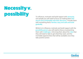 To influence, motivate and build rapport with necessity
sort people you will need to focus on making them feel
secure and comfortable with their decisions. Provide them
with something that’s familiar, easy and safe and build
gradually.
Whilst to to influence, motivate and build rapport with the
possibility person you will need to focus on presenting
them with challenges; informing them about the risks that
they will need to take to get what they want, and the
inevitable opportunities that will be available once they
take positive action.
Necessityv.
possibility
 