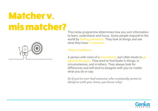 Matcherv.
mismatcher?This meta-programme determines how you sort information
to learn, understand, and focus. Some people respond to the
world by finding sameness. They look at things and see
what they have in common.
They’re matchers.
A person with more of a mismatcher sort often tends to go
against the grain. They tend to find faults in things, in
circumstances, and in others. They always look for
differences and will tend to disagree with you no matter
what you do or say.
So if you’ve ever had someone who constantly seems to
disagree with you, know you know why!
 