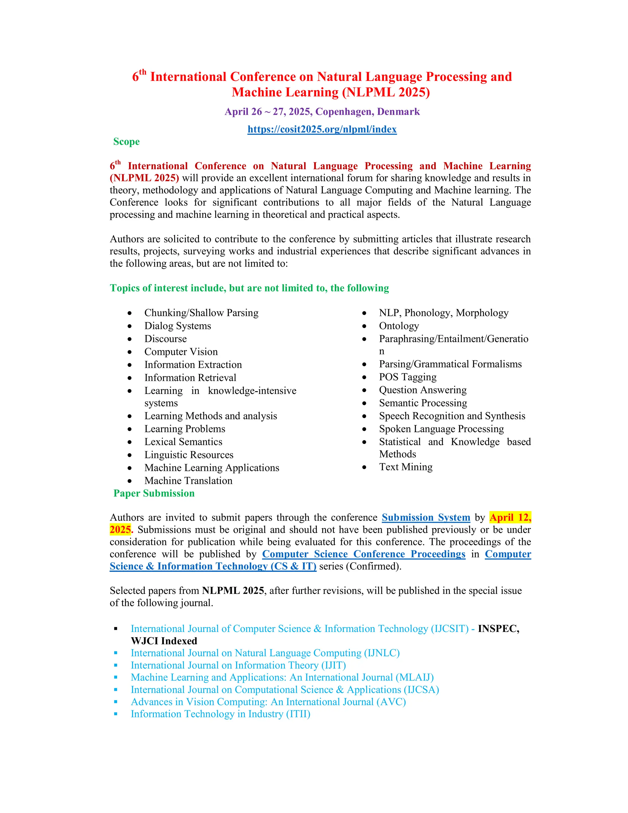 6th
International Conference on Natural Language Processing and
Machine Learning (NLPML 2025)
April 26 ~ 27, 2025, Copenhagen, Denmark
https://cosit2025.org/nlpml/index
Scope
6th
International Conference on Natural Language Processing and Machine Learning
(NLPML 2025) will provide an excellent international forum for sharing knowledge and results in
theory, methodology and applications of Natural Language Computing and Machine learning. The
Conference looks for significant contributions to all major fields of the Natural Language
processing and machine learning in theoretical and practical aspects.
Authors are solicited to contribute to the conference by submitting articles that illustrate research
results, projects, surveying works and industrial experiences that describe significant advances in
the following areas, but are not limited to:
Topics of interest include, but are not limited to, the following
 Chunking/Shallow Parsing
 Dialog Systems
 Discourse
 Computer Vision
 Information Extraction
 Information Retrieval
 Learning in knowledge-intensive
systems
 Learning Methods and analysis
 Learning Problems
 Lexical Semantics
 Linguistic Resources
 Machine Learning Applications
 Machine Translation
 NLP, Phonology, Morphology
 Ontology
 Paraphrasing/Entailment/Generatio
n
 Parsing/Grammatical Formalisms
 POS Tagging
 Question Answering
 Semantic Processing
 Speech Recognition and Synthesis
 Spoken Language Processing
 Statistical and Knowledge based
Methods
 Text Mining
Paper Submission
Authors are invited to submit papers through the conference Submission System by April 12,
2025. Submissions must be original and should not have been published previously or be under
consideration for publication while being evaluated for this conference. The proceedings of the
conference will be published by Computer Science Conference Proceedings in Computer
Science & Information Technology (CS & IT) series (Confirmed).
Selected papers from NLPML 2025, after further revisions, will be published in the special issue
of the following journal.
 International Journal of Computer Science & Information Technology (IJCSIT) - INSPEC,
WJCI Indexed
 International Journal on Natural Language Computing (IJNLC)
 International Journal on Information Theory (IJIT)
 Machine Learning and Applications: An International Journal (MLAIJ)
 International Journal on Computational Science & Applications (IJCSA)
 Advances in Vision Computing: An International Journal (AVC)
 Information Technology in Industry (ITII)
 