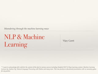Meandering through the machine learning maze
NLP & Machine
Learning
Vijay Ganti
** I want to acknowledge full credit for the content of this deck to various sources including Stanford NLP & Deep Learning content, Machine Learning
Lectures by Andrew Ng, Natural Language Processing with Python and many more. This was purely an educational presentation with no monetary gains
for any parties
 