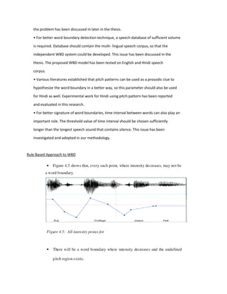 the problem has been discussed in later in the thesis.
• For better word boundary detection technique, a speech database of sufficient volume
is required. Database should contain the multi- lingual speech corpus, so that the
independent WBD system could be developed. This issue has been discussed in the
thesis. The proposed WBD model has been tested on English and Hindi speech
corpus.
• Various literatures established that pitch patterns can be used as a prosodic clue to
hypothesize the word boundary in a better way, so this parameter should also be used
for Hindi as well. Experimental work for Hindi using pitch pattern has been reported
and evaluated in this research.
• For better signature of word boundaries, time interval between words can also play an
important role. The threshold value of time interval should be chosen sufficiently
longer than the longest speech sound that contains silence. This issue has been
investigated and adopted in our methodology.
Rule Based Approach to WBD
 