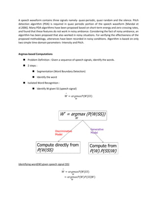 A speech waveform contains three signals namely- quasi-periodic, quasi random and the silence. Pitch
detection algorithm (PDA) is required in quasi periodic portion of the speech waveform [Mandal et
al.2006]. Many PDA algorithms have been proposed based on short-term energy and zero crossing rates,
and found that these features do not work in noisy ambiance. Considering the fact of noisy ambiance, an
algorithm has been proposed that also worked in noisy situations. For verifying the effectiveness of the
proposed methodology, utterances have been recorded in noisy conditions. Algorithm is based on only
two simple time-domain parameters- Intensity and Pitch.
Argmax-based Computations
◼ Problem Definition : Given a sequence of speech signals, identify the words.
◼ 2 steps :
◼ Segmentation (Word Boundary Detection)
◼ Identify the word
◼ Isolated Word Recognition :
◼ Identify W given SS (speech signal)
𝑊
^
= 𝑎𝑟𝑔𝑚𝑎𝑥
𝑊
𝑃(𝑊|𝑆𝑆)
Identifying word(W) given speech signal (SS)
𝑊
^
= 𝑎𝑟𝑔𝑚𝑎𝑥
𝑊
𝑃(𝑊|𝑆𝑆)
= 𝑎𝑟𝑔𝑚𝑎𝑥
𝑊
𝑃(𝑊)𝑃(𝑆𝑆|𝑊)
 