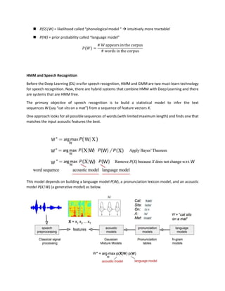 ◼ P(SS|W) = likelihood called “phonological model “ → intuitively more tractable!
◼ P(W) = prior probability called “language model”
𝑃(𝑊) =
# W appears in the corpus
# words in the corpus
HMM and Speech Recognition
Before the Deep Learning (DL) era for speech recognition, HMM and GMM are two must-learn technology
for speech recognition. Now, there are hybrid systems that combine HMM with Deep Learning and there
are systems that are HMM free.
The primary objective of speech recognition is to build a statistical model to infer the text
sequences W (say “cat sits on a mat”) from a sequence of feature vectors X.
One approach looks for all possible sequences of words (with limited maximum length) and finds one that
matches the input acoustic features the best.
This model depends on building a language model P(W), a pronunciation lexicon model, and an acoustic
model P(X|W) (a generative model) as below.
 
