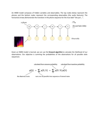 An HMM model composes of hidden variables and observables. The top nodes below represent the
phones and the bottom nodes represent the corresponding observables (the audio features). The
horizontal arrows demonstrate the transition in the phone sequence for the true label “she just …”.
Given an HMM model is learned, we can use the forward algorithm to calculate the likelihood of our
observations. Our objective is summing the probabilities of the observations for all possible state
sequences:
 