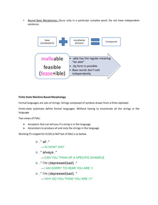 • Bound Base Morphemes: Occur only in a particular complex word. Do not have independent
existence.
Finite State Machine Based Morphology
Formal languages are sets of strings: Strings composed of symbols drawn from a finite alphabet
Finite-state automata define formal languages: Without having to enumerate all the strings in the
language
Two views of FSAs:
• Acceptors that can tell you if a string is in the language
• Generators to produce all and only the strings in the language
Working FS snippet for ELIZA (a NLP bot of 60s) is as below.
 