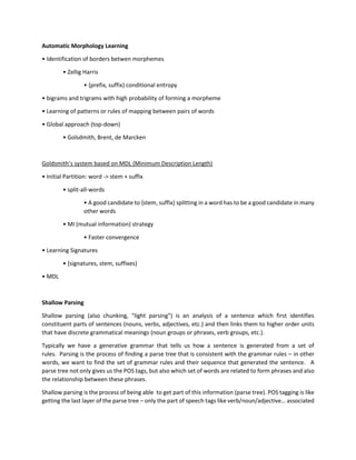 Automatic Morphology Learning
• Identification of borders betwen morphemes
• Zellig Harris
• {prefix, suffix} conditional entropy
• bigrams and trigrams with high probability of forming a morpheme
• Learning of patterns or rules of mapping between pairs of words
• Global approach (top-down)
• Golsdmith, Brent, de Marcken
Goldsmith’s system based on MDL (Minimum Description Length)
• Initial Partition: word -> stem + suffix
• split-all-words
• A good candidate to {stem, suffix} splitting in a word has to be a good candidate in many
other words
• MI (mutual information) strategy
• Faster convergence
• Learning Signatures
• {signatures, stem, suffixes}
• MDL
Shallow Parsing
Shallow parsing (also chunking, "light parsing") is an analysis of a sentence which first identifies
constituent parts of sentences (nouns, verbs, adjectives, etc.) and then links them to higher order units
that have discrete grammatical meanings (noun groups or phrases, verb groups, etc.).
Typically we have a generative grammar that tells us how a sentence is generated from a set of
rules. Parsing is the process of finding a parse tree that is consistent with the grammar rules – in other
words, we want to find the set of grammar rules and their sequence that generated the sentence. A
parse tree not only gives us the POS tags, but also which set of words are related to form phrases and also
the relationship between these phrases.
Shallow parsing is the process of being able to get part of this information (parse tree). POS tagging is like
getting the last layer of the parse tree – only the part of speech tags like verb/noun/adjective… associated
 