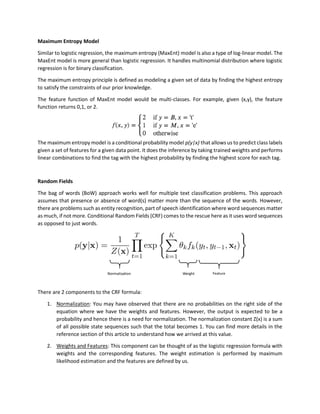 Maximum Entropy Model
Similar to logistic regression, the maximum entropy (MaxEnt) model is also a type of log-linear model. The
MaxEnt model is more general than logistic regression. It handles multinomial distribution where logistic
regression is for binary classification.
The maximum entropy principle is defined as modeling a given set of data by finding the highest entropy
to satisfy the constraints of our prior knowledge.
The feature function of MaxEnt model would be multi-classes. For example, given (x,y), the feature
function returns 0,1, or 2.
The maximum entropy model is a conditional probability model p(y|x) that allows us to predict class labels
given a set of features for a given data point. It does the inference by taking trained weights and performs
linear combinations to find the tag with the highest probability by finding the highest score for each tag.
Random Fields
The bag of words (BoW) approach works well for multiple text classification problems. This approach
assumes that presence or absence of word(s) matter more than the sequence of the words. However,
there are problems such as entity recognition, part of speech identification where word sequences matter
as much, if not more. Conditional Random Fields (CRF) comes to the rescue here as it uses word sequences
as opposed to just words.
There are 2 components to the CRF formula:
1. Normalization: You may have observed that there are no probabilities on the right side of the
equation where we have the weights and features. However, the output is expected to be a
probability and hence there is a need for normalization. The normalization constant Z(x) is a sum
of all possible state sequences such that the total becomes 1. You can find more details in the
reference section of this article to understand how we arrived at this value.
2. Weights and Features: This component can be thought of as the logistic regression formula with
weights and the corresponding features. The weight estimation is performed by maximum
likelihood estimation and the features are defined by us.
 