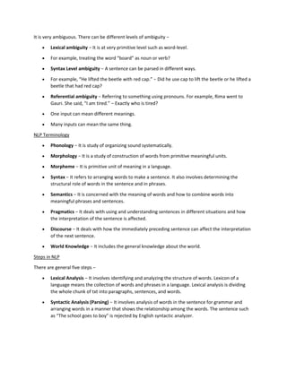 It is very ambiguous. There can be different levels of ambiguity −
• Lexical ambiguity − It is at very primitive level such as word-level.
• For example, treating the word “board” as noun or verb?
• Syntax Level ambiguity − A sentence can be parsed in different ways.
• For example, “He lifted the beetle with red cap.” − Did he use cap to lift the beetle or he lifted a
beetle that had red cap?
• Referential ambiguity − Referring to something using pronouns. For example, Rima went to
Gauri. She said, “I am tired.” − Exactly who is tired?
• One input can mean different meanings.
• Many inputs can mean the same thing.
NLP Terminology
• Phonology − It is study of organizing sound systematically.
• Morphology − It is a study of construction of words from primitive meaningful units.
• Morpheme − It is primitive unit of meaning in a language.
• Syntax − It refers to arranging words to make a sentence. It also involves determining the
structural role of words in the sentence and in phrases.
• Semantics − It is concerned with the meaning of words and how to combine words into
meaningful phrases and sentences.
• Pragmatics − It deals with using and understanding sentences in different situations and how
the interpretation of the sentence is affected.
• Discourse − It deals with how the immediately preceding sentence can affect the interpretation
of the next sentence.
• World Knowledge − It includes the general knowledge about the world.
Steps in NLP
There are general five steps −
• Lexical Analysis − It involves identifying and analyzing the structure of words. Lexicon of a
language means the collection of words and phrases in a language. Lexical analysis is dividing
the whole chunk of txt into paragraphs, sentences, and words.
• Syntactic Analysis (Parsing) − It involves analysis of words in the sentence for grammar and
arranging words in a manner that shows the relationship among the words. The sentence such
as “The school goes to boy” is rejected by English syntactic analyzer.
 