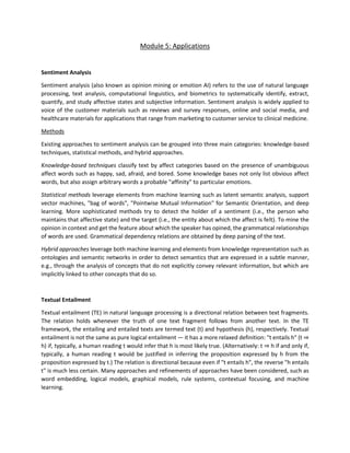 Module 5: Applications
Sentiment Analysis
Sentiment analysis (also known as opinion mining or emotion AI) refers to the use of natural language
processing, text analysis, computational linguistics, and biometrics to systematically identify, extract,
quantify, and study affective states and subjective information. Sentiment analysis is widely applied to
voice of the customer materials such as reviews and survey responses, online and social media, and
healthcare materials for applications that range from marketing to customer service to clinical medicine.
Methods
Existing approaches to sentiment analysis can be grouped into three main categories: knowledge-based
techniques, statistical methods, and hybrid approaches.
Knowledge-based techniques classify text by affect categories based on the presence of unambiguous
affect words such as happy, sad, afraid, and bored. Some knowledge bases not only list obvious affect
words, but also assign arbitrary words a probable "affinity" to particular emotions.
Statistical methods leverage elements from machine learning such as latent semantic analysis, support
vector machines, "bag of words", "Pointwise Mutual Information" for Semantic Orientation, and deep
learning. More sophisticated methods try to detect the holder of a sentiment (i.e., the person who
maintains that affective state) and the target (i.e., the entity about which the affect is felt). To mine the
opinion in context and get the feature about which the speaker has opined, the grammatical relationships
of words are used. Grammatical dependency relations are obtained by deep parsing of the text.
Hybrid approaches leverage both machine learning and elements from knowledge representation such as
ontologies and semantic networks in order to detect semantics that are expressed in a subtle manner,
e.g., through the analysis of concepts that do not explicitly convey relevant information, but which are
implicitly linked to other concepts that do so.
Textual Entailment
Textual entailment (TE) in natural language processing is a directional relation between text fragments.
The relation holds whenever the truth of one text fragment follows from another text. In the TE
framework, the entailing and entailed texts are termed text (t) and hypothesis (h), respectively. Textual
entailment is not the same as pure logical entailment — it has a more relaxed definition: "t entails h" (t ⇒
h) if, typically, a human reading t would infer that h is most likely true. (Alternatively: t ⇒ h if and only if,
typically, a human reading t would be justified in inferring the proposition expressed by h from the
proposition expressed by t.) The relation is directional because even if "t entails h", the reverse "h entails
t" is much less certain. Many approaches and refinements of approaches have been considered, such as
word embedding, logical models, graphical models, rule systems, contextual focusing, and machine
learning.
 