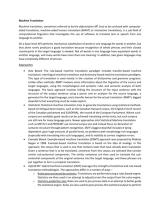 Machine Translation
Machine translation, sometimes referred to by the abbreviation MT (not to be confused with computer-
aided translation, machine-aided human translation (MAHT) or interactive translation), is a sub-field of
computational linguistics that investigates the use of software to translate text or speech from one
language to another.
On a basic level, MT performs mechanical substitution of words in one language for words in another, but
that alone rarely produces a good translation because recognition of whole phrases and their closest
counterparts in the target language is needed. Not all words in one language have equivalent words in
another language, and many words have more than one meaning. In addition, two given languages may
have completely different structures.
Approaches
• Rule Based: The rule-based machine translation paradigm includes transfer-based machine
translation, interlingual machine translation and dictionary-based machine translation paradigms.
This type of translation is used mostly in the creation of dictionaries and grammar programs.
Unlike other methods, RBMT involves more information about the linguistics of the source and
target languages, using the morphological and syntactic rules and semantic analysis of both
languages. The basic approach involves linking the structure of the input sentence with the
structure of the output sentence using a parser and an analyzer for the source language, a
generator for the target language, and a transfer lexicon for the actual translation. RBMT's biggest
downfall is that everything must be made explicit.
• Statistical: Statistical machine translation tries to generate translations using statistical methods
based on bilingual text corpora, such as the Canadian Hansard corpus, the English-French record
of the Canadian parliament and EUROPARL, the record of the European Parliament. Where such
corpora are available, good results can be achieved translating similar texts, but such corpora
are still rare for many language pairs. Newer approaches into Statistical Machine translation
such as METIS II and PRESEMT use minimal corpus size and instead focus on derivation of
syntactic structure through pattern recognition. SMT's biggest downfall includes it being
dependent upon huge amounts of parallel texts, its problems with morphology-rich languages
(especially with translating into such languages), and its inability to correct singleton errors.
• Example Based: Example-based machine translation (EBMT) approach was proposed by Makoto
Nagao in 1984. Example-based machine translation is based on the idea of analogy. In this
approach, the corpus that is used is one that contains texts that have already been translated.
Given a sentence that is to be translated, sentences from this corpus are selected that contain
similar sub-sentential components. The similar sentences are then used to translate the sub-
sentential components of the original sentence into the target language, and these phrases are
put together to form a complete translation.
• Hybrid MT: Hybrid machine translation (HMT) leverages the strengths of statistical and rule-based
translation methodologies. The approaches differ in a number of ways –
o Rules post-processed by statistics: Translations are performed using a rules based engine.
Statistics are then used in an attempt to adjust/correct the output from the rules engine.
o Statistics guided by rules: Rules are used to pre-process data in an attempt to better guide
the statistical engine. Rules are also used to post-process the statistical output to perform
 