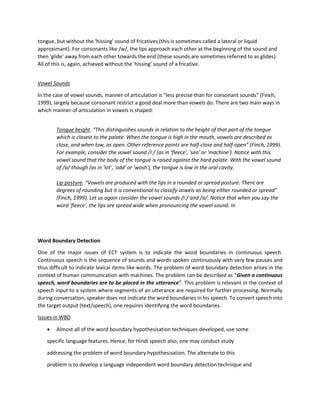 tongue, but without the 'hissing' sound of fricatives (this is sometimes called a lateral or liquid
approximant). For consonants like /w/, the lips approach each other at the beginning of the sound and
then 'glide' away from each other towards the end (these sounds are sometimes referred to as glides).
All of this is, again, achieved without the 'hissing' sound of a fricative.
Vowel Sounds
In the case of vowel sounds, manner of articulation is “less precise than for consonant sounds” (Finch,
1999), largely because consonant restrict a good deal more than vowels do. There are two main ways in
which manner of articulation in vowels is shaped:
Tongue height. “This distinguishes sounds in relation to the height of that part of the tongue
which is closest to the palate. When the tongue is high in the mouth, vowels are described as
close, and when low, as open. Other reference points are half-close and half-open” (Finch, 1999).
For example, consider the vowel sound /iː/ (as in 'fleece', 'sea' or 'machine'). Notice with this
vowel sound that the body of the tongue is raised against the hard palate. With the vowel sound
of /ɒ/ though (as in 'lot', 'odd' or 'wash'), the tongue is low in the oral cavity.
Lip posture. “Vowels are produced with the lips in a rounded or spread posture. There are
degrees of rounding but it is conventional to classify vowels as being either rounded or spread”
(Finch, 1999). Let us again consider the vowel sounds /iː/ and /ɒ/. Notice that when you say the
word 'fleece', the lips are spread wide when pronouncing the vowel sound. In
Word Boundary Detection
One of the major issues of ECT system is to indicate the word boundaries in continuous speech.
Continuous speech is the sequence of sounds and words spoken continuously with very few pauses and
thus difficult to indicate lexical items like words. The problem of word boundary detection arises in the
context of human communication with machines. The problem can be described as “Given a continuous
speech, word boundaries are to be placed in the utterance”. This problem is relevant in the context of
speech input to a system where segments of an utterance are required for further processing. Normally
during conversation, speaker does not indicate the word boundaries in his speech. To convert speech into
the target output (text/speech), one requires identifying the word boundaries.
Issues in WBD
• Almost all of the word boundary hypothesisation techniques developed, use some
specific language features. Hence, for Hindi speech also, one may conduct study
addressing the problem of word boundary hypothesisation. The alternate to this
problem is to develop a language independent word boundary detection technique and
 