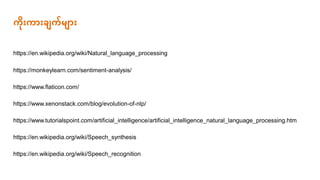 https://www.xenonstack.com/blog/evolution-of-nlp/
https://www.tutorialspoint.com/artificial_intelligence/artificial_intelligence_natural_language_processing.htm
https://en.wikipedia.org/wiki/Natural_language_processing
https://monkeylearn.com/sentiment-analysis/
https://www.flaticon.com/
ကိုားကာားြ က်မ ာား
https://en.wikipedia.org/wiki/Speech_synthesis
https://en.wikipedia.org/wiki/Speech_recognition
 