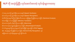 NLP က သံေးမြစပ ပပေး လပရ ငထ ေး ွဲေ့ လပင ေးိျ ေးကရ ေ့
(1) ုး ိ သံသ ေ့ထက ရပေးရသ ုး ုး (Speech Synthesis)
(2) သံိ ုး သ ေ့ထက ရပေးရသ ုး ုး (Speech Recognition)
(3) ုး ခံုး ေးချကရကက ငေ့ မြစြုးရပေါ်လ ရသ ံ ေ့မြစပ ိှုက ခွဲမြစခိေးရလေ့လ မြစခငေး (Sentiment Analysis)
(4) ုးကမြစြငေ့ ဘ သ မြစပ မြစခငေး (Machine Translation)
(5) ုးက ေးလံေး၏ ပဒ ငေးကရလေ့လ မြစခငေး (Stemming)
(6) ုးက ေးလံေးပံသဏ္ဌ ခွဲမြစခ ေးရလေ့လ မြစခငေး (Morphological Analysis)
(7) ါကျ ငေးရ ုး လံေးိျ ေးက ါုးဂဂ ေ့မြစြငေ့ ွဲရပေးမြစခငေး (POS Tagging)
(8) ိညိျ ေးက ခွဲမြစခိေးရလေ့လ မြစခငေး (Named Entity Recognition) နငေ့
မြစခ ေးရသ လပင ေးိျ ေးုး လညေး ရပါ ယ။
 