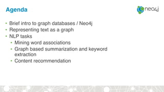 Agenda
• Brief intro to graph databases / Neo4j
• Representing text as a graph
• NLP tasks
• Mining word associations
• Graph based summarization and keyword
extraction
• Content recommendation
 