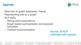 Agenda
• Brief intro to graph databases / Neo4j
• Representing text as a graph
• NLP tasks
• Mining word associations
• Graph based summarization and keyword
extraction
• Content recommendation
Survey of NLP
methods with graphs
 