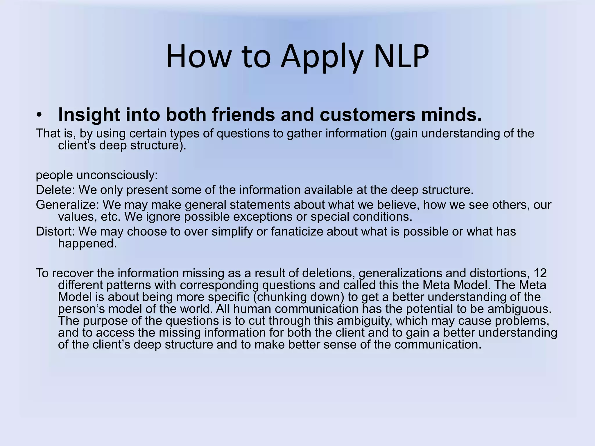 How to Apply NLP
• Insight into both friends and customers minds.
That is, by using certain types of questions to gather information (gain understanding of the
client’s deep structure).
people unconsciously:
Delete: We only present some of the information available at the deep structure.
Generalize: We may make general statements about what we believe, how we see others, our
values, etc. We ignore possible exceptions or special conditions.
Distort: We may choose to over simplify or fanaticize about what is possible or what has
happened.
To recover the information missing as a result of deletions, generalizations and distortions, 12
different patterns with corresponding questions and called this the Meta Model. The Meta
Model is about being more specific (chunking down) to get a better understanding of the
person’s model of the world. All human communication has the potential to be ambiguous.
The purpose of the questions is to cut through this ambiguity, which may cause problems,
and to access the missing information for both the client and to gain a better understanding
of the client’s deep structure and to make better sense of the communication.
 