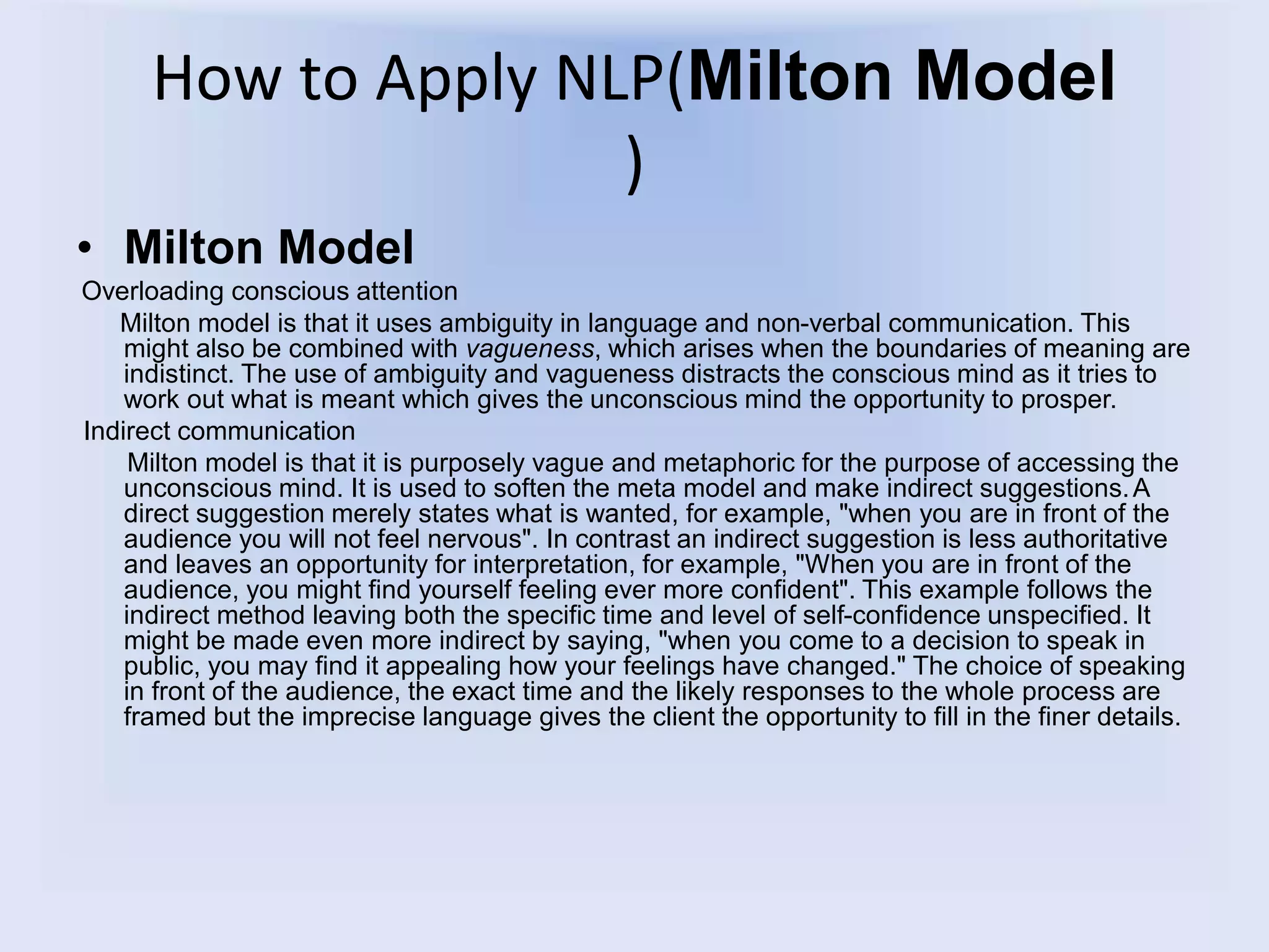 How to Apply NLP(Milton Model
)
• Milton Model
Overloading conscious attention
Milton model is that it uses ambiguity in language and non-verbal communication. This
might also be combined with vagueness, which arises when the boundaries of meaning are
indistinct. The use of ambiguity and vagueness distracts the conscious mind as it tries to
work out what is meant which gives the unconscious mind the opportunity to prosper.
Indirect communication
Milton model is that it is purposely vague and metaphoric for the purpose of accessing the
unconscious mind. It is used to soften the meta model and make indirect suggestions.A
direct suggestion merely states what is wanted, for example, "when you are in front of the
audience you will not feel nervous". In contrast an indirect suggestion is less authoritative
and leaves an opportunity for interpretation, for example, "When you are in front of the
audience, you might find yourself feeling ever more confident". This example follows the
indirect method leaving both the specific time and level of self-confidence unspecified. It
might be made even more indirect by saying, "when you come to a decision to speak in
public, you may find it appealing how your feelings have changed." The choice of speaking
in front of the audience, the exact time and the likely responses to the whole process are
framed but the imprecise language gives the client the opportunity to fill in the finer details.
 