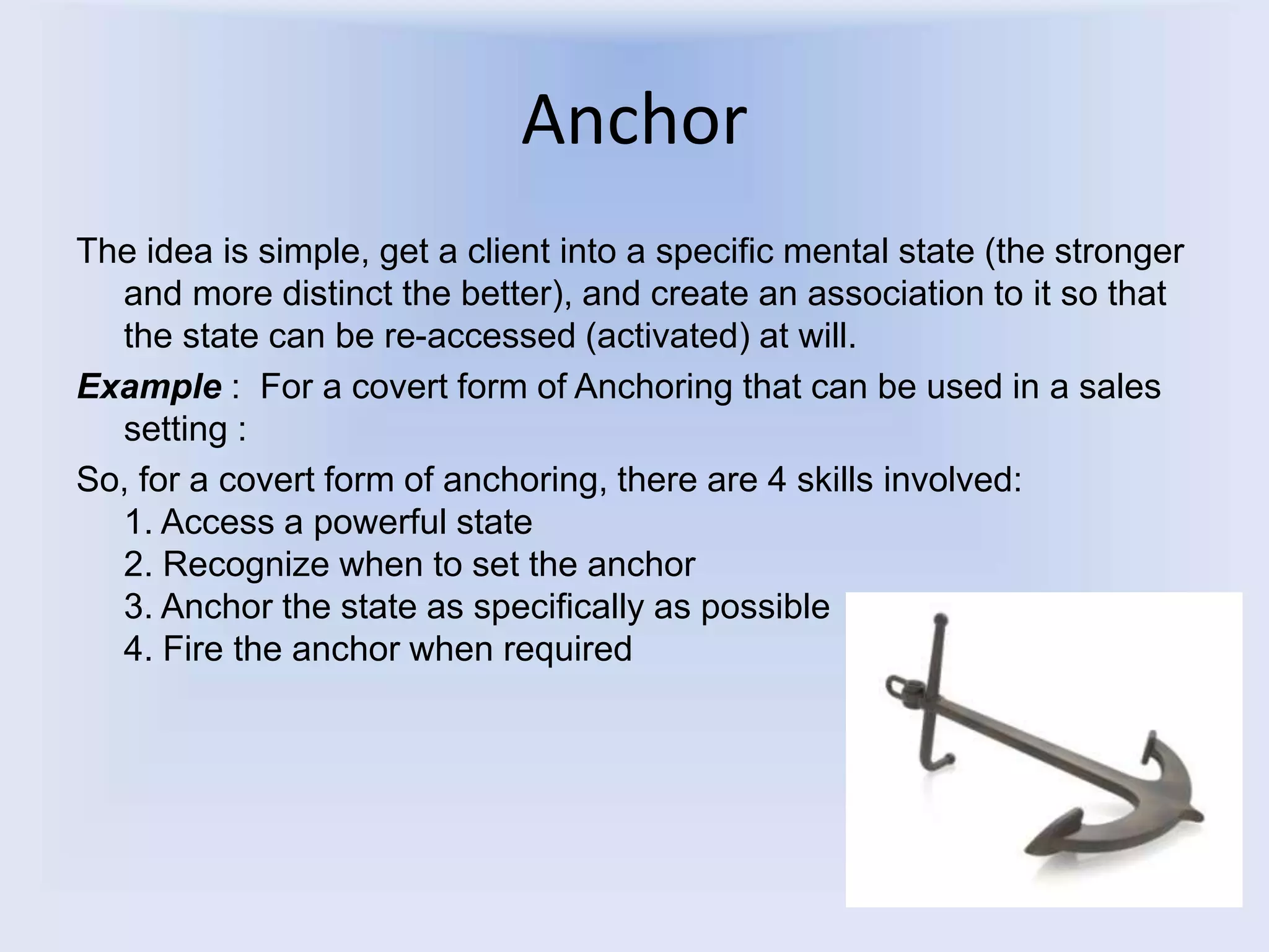 Anchor
The idea is simple, get a client into a specific mental state (the stronger
and more distinct the better), and create an association to it so that
the state can be re-accessed (activated) at will.
Example : For a covert form of Anchoring that can be used in a sales
setting :
So, for a covert form of anchoring, there are 4 skills involved:
1. Access a powerful state
2. Recognize when to set the anchor
3. Anchor the state as specifically as possible
4. Fire the anchor when required
 