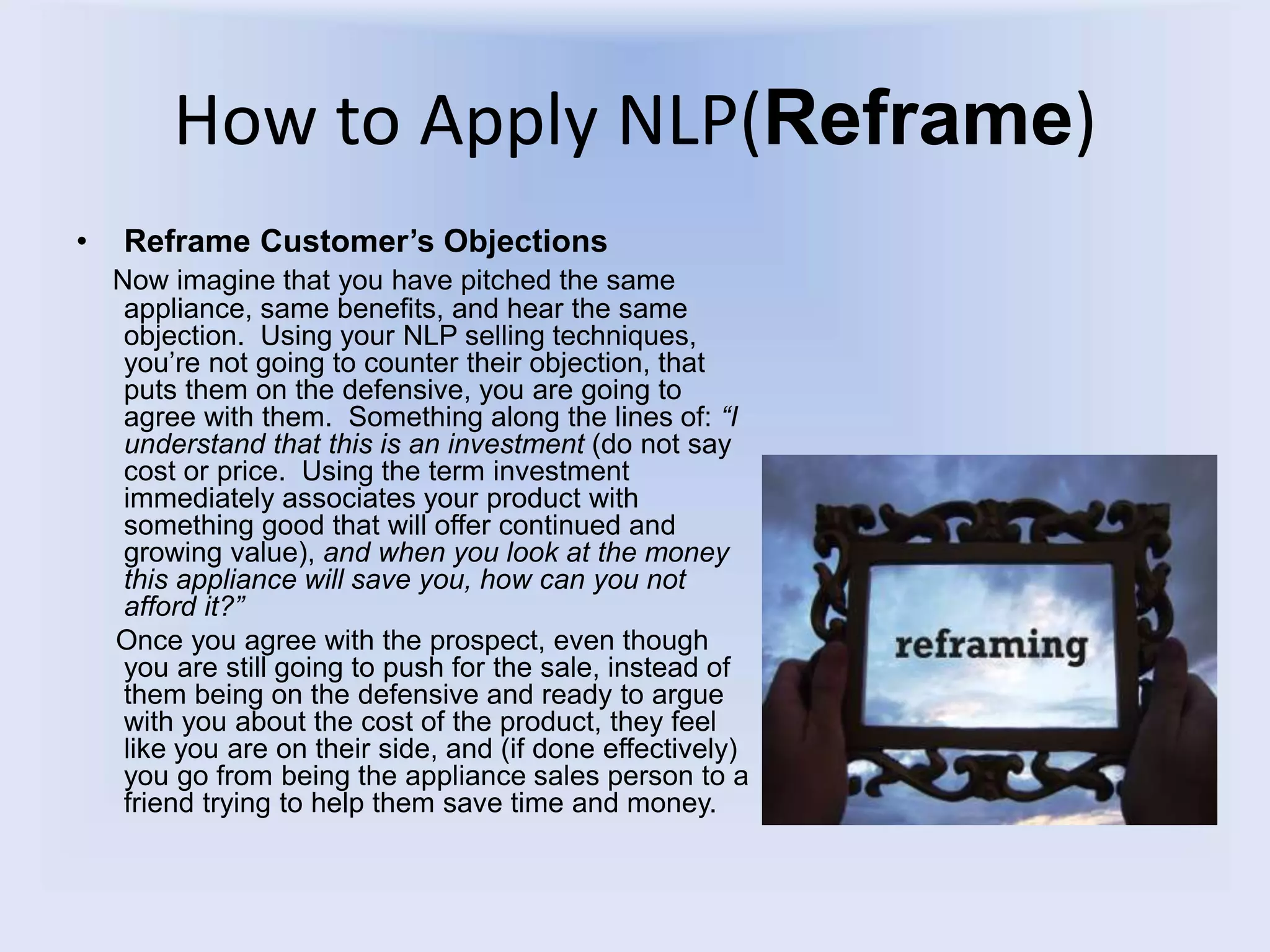 How to Apply NLP(Reframe)
• Reframe Customer’s Objections
Now imagine that you have pitched the same
appliance, same benefits, and hear the same
objection. Using your NLP selling techniques,
you’re not going to counter their objection, that
puts them on the defensive, you are going to
agree with them. Something along the lines of: “I
understand that this is an investment (do not say
cost or price. Using the term investment
immediately associates your product with
something good that will offer continued and
growing value), and when you look at the money
this appliance will save you, how can you not
afford it?”
Once you agree with the prospect, even though
you are still going to push for the sale, instead of
them being on the defensive and ready to argue
with you about the cost of the product, they feel
like you are on their side, and (if done effectively)
you go from being the appliance sales person to a
friend trying to help them save time and money.
 