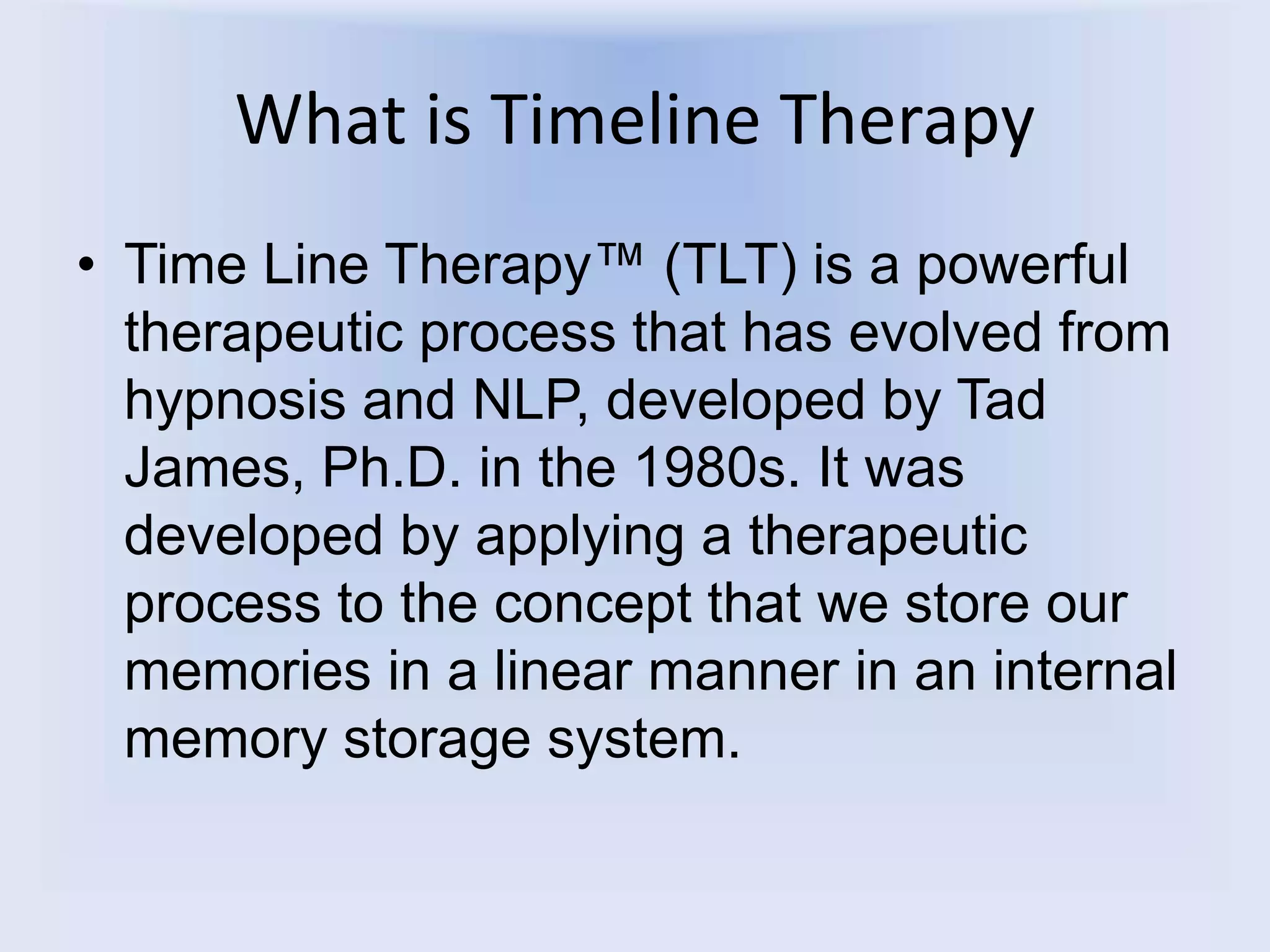 What is Timeline Therapy
• Time Line Therapy™ (TLT) is a powerful
therapeutic process that has evolved from
hypnosis and NLP, developed by Tad
James, Ph.D. in the 1980s. It was
developed by applying a therapeutic
process to the concept that we store our
memories in a linear manner in an internal
memory storage system.
 