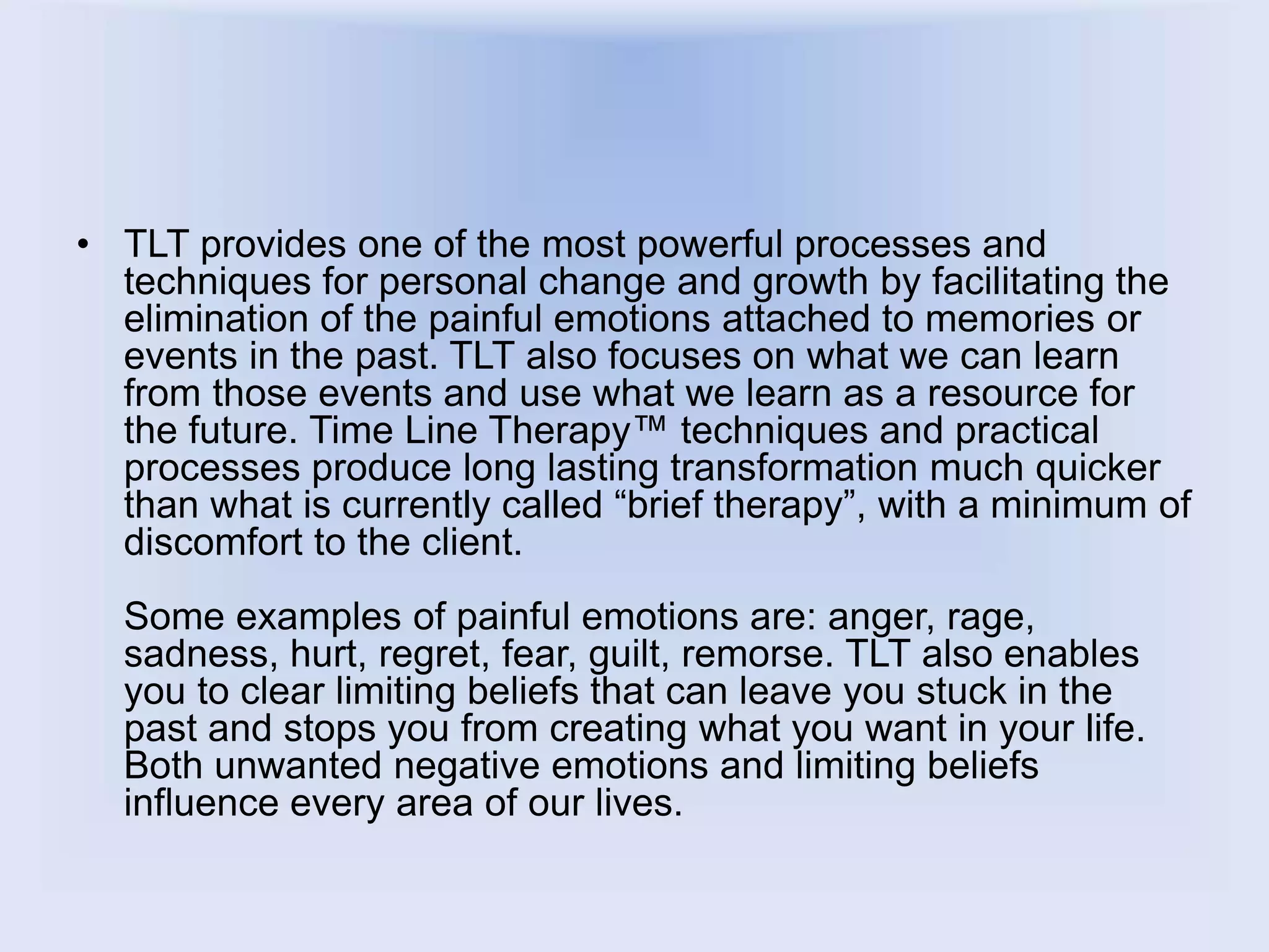 • TLT provides one of the most powerful processes and
techniques for personal change and growth by facilitating the
elimination of the painful emotions attached to memories or
events in the past. TLT also focuses on what we can learn
from those events and use what we learn as a resource for
the future. Time Line Therapy™ techniques and practical
processes produce long lasting transformation much quicker
than what is currently called “brief therapy”, with a minimum of
discomfort to the client.
Some examples of painful emotions are: anger, rage,
sadness, hurt, regret, fear, guilt, remorse. TLT also enables
you to clear limiting beliefs that can leave you stuck in the
past and stops you from creating what you want in your life.
Both unwanted negative emotions and limiting beliefs
influence every area of our lives.
 