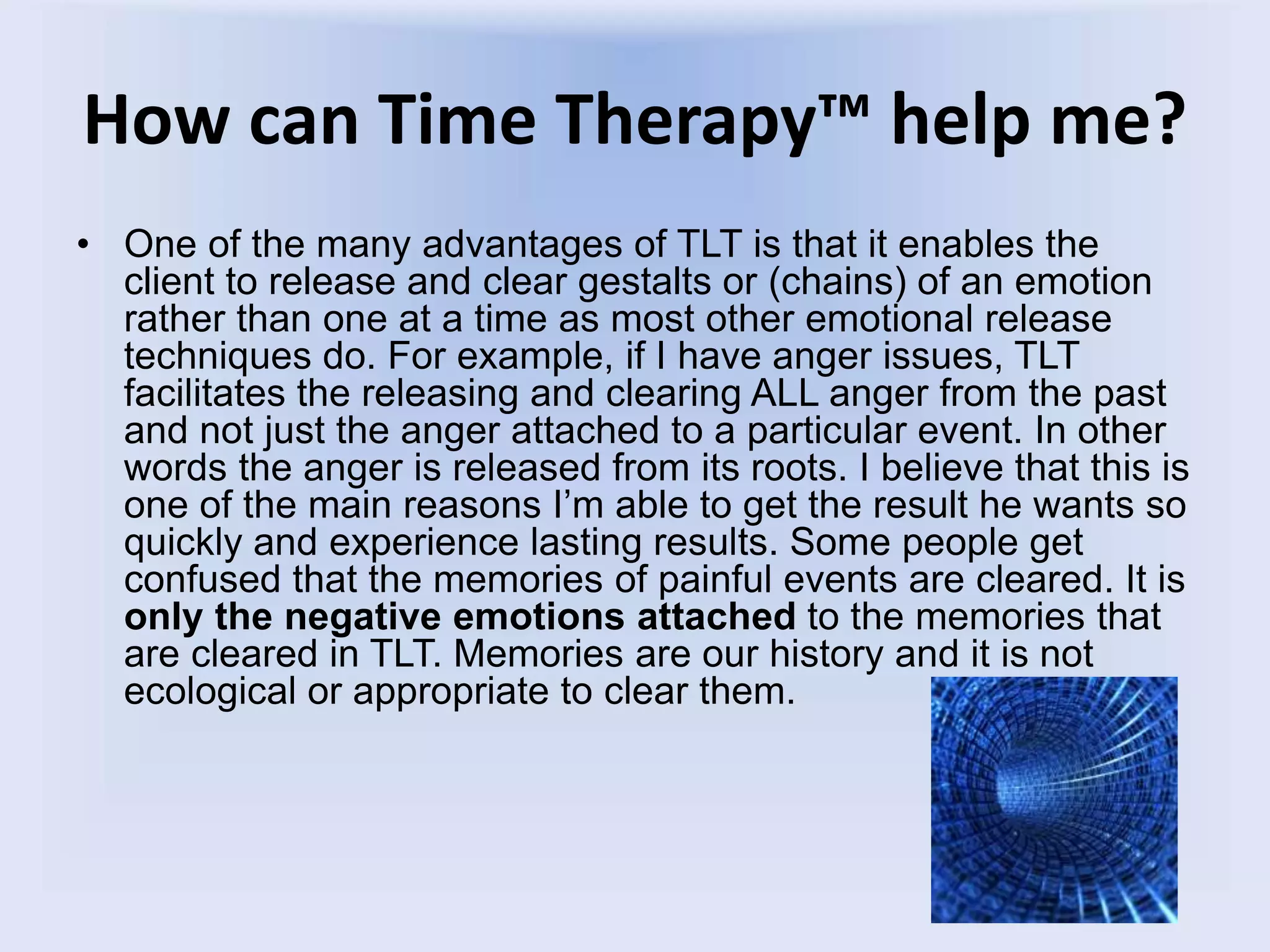 How can Time Therapy™ help me?
• One of the many advantages of TLT is that it enables the
client to release and clear gestalts or (chains) of an emotion
rather than one at a time as most other emotional release
techniques do. For example, if I have anger issues, TLT
facilitates the releasing and clearing ALL anger from the past
and not just the anger attached to a particular event. In other
words the anger is released from its roots. I believe that this is
one of the main reasons I’m able to get the result he wants so
quickly and experience lasting results. Some people get
confused that the memories of painful events are cleared. It is
only the negative emotions attached to the memories that
are cleared in TLT. Memories are our history and it is not
ecological or appropriate to clear them.
 