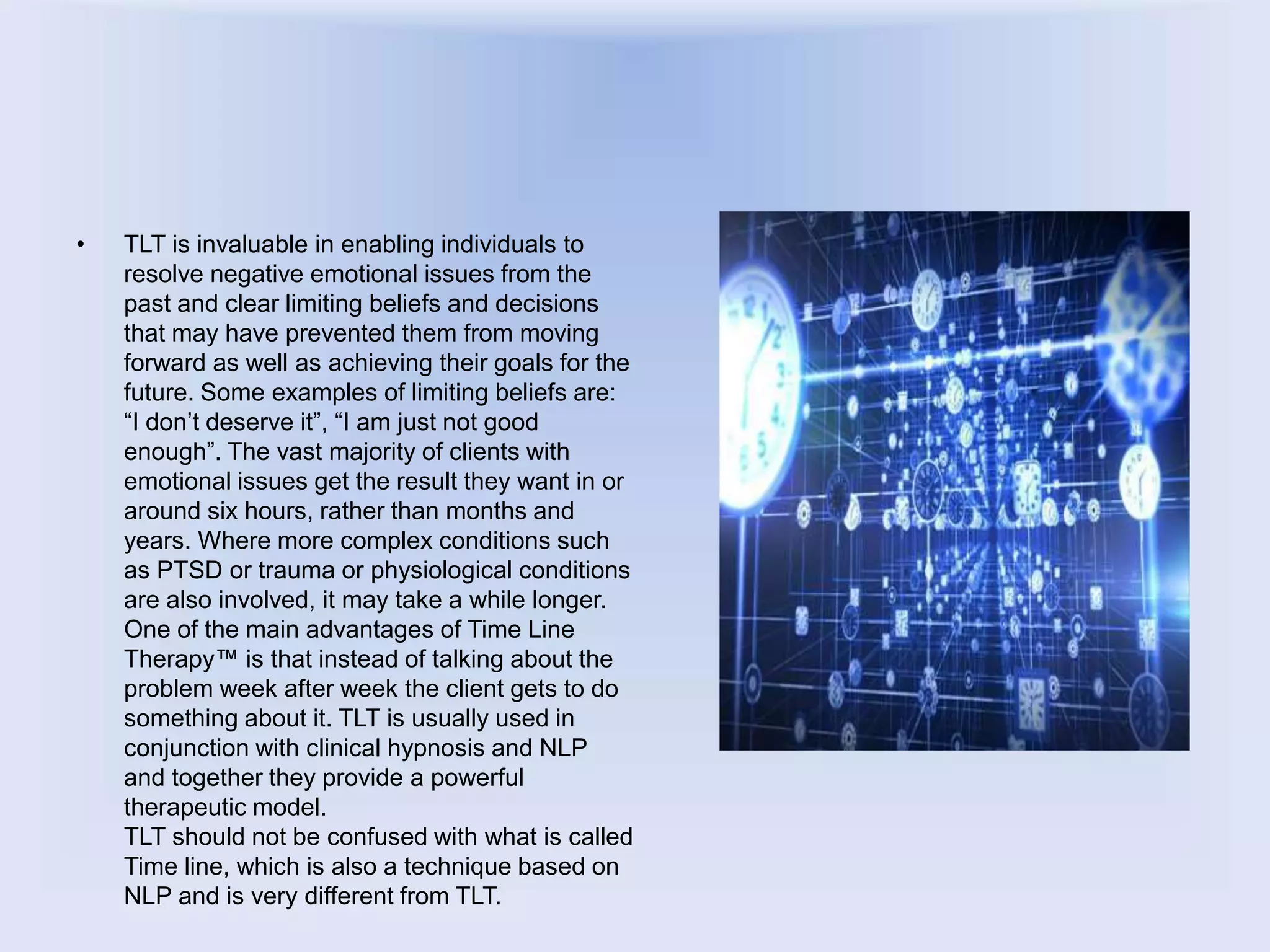 • TLT is invaluable in enabling individuals to
resolve negative emotional issues from the
past and clear limiting beliefs and decisions
that may have prevented them from moving
forward as well as achieving their goals for the
future. Some examples of limiting beliefs are:
“I don’t deserve it”, “I am just not good
enough”. The vast majority of clients with
emotional issues get the result they want in or
around six hours, rather than months and
years. Where more complex conditions such
as PTSD or trauma or physiological conditions
are also involved, it may take a while longer.
One of the main advantages of Time Line
Therapy™ is that instead of talking about the
problem week after week the client gets to do
something about it. TLT is usually used in
conjunction with clinical hypnosis and NLP
and together they provide a powerful
therapeutic model.
TLT should not be confused with what is called
Time line, which is also a technique based on
NLP and is very different from TLT.
 