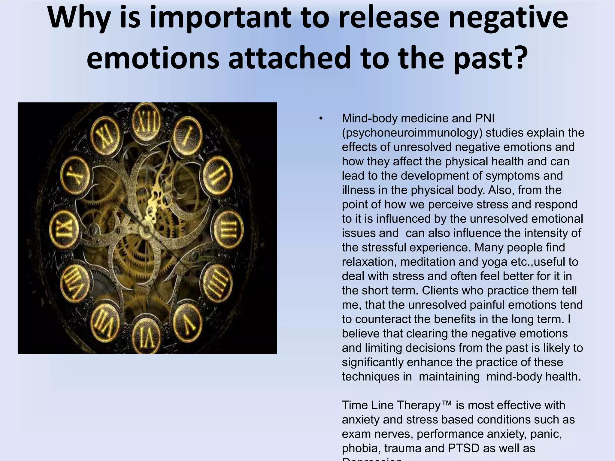 Why is important to release negative
emotions attached to the past?
• Mind-body medicine and PNI
(psychoneuroimmunology) studies explain the
effects of unresolved negative emotions and
how they affect the physical health and can
lead to the development of symptoms and
illness in the physical body. Also, from the
point of how we perceive stress and respond
to it is influenced by the unresolved emotional
issues and can also influence the intensity of
the stressful experience. Many people find
relaxation, meditation and yoga etc.,useful to
deal with stress and often feel better for it in
the short term. Clients who practice them tell
me, that the unresolved painful emotions tend
to counteract the benefits in the long term. I
believe that clearing the negative emotions
and limiting decisions from the past is likely to
significantly enhance the practice of these
techniques in maintaining mind-body health.
Time Line Therapy™ is most effective with
anxiety and stress based conditions such as
exam nerves, performance anxiety, panic,
phobia, trauma and PTSD as well as
 