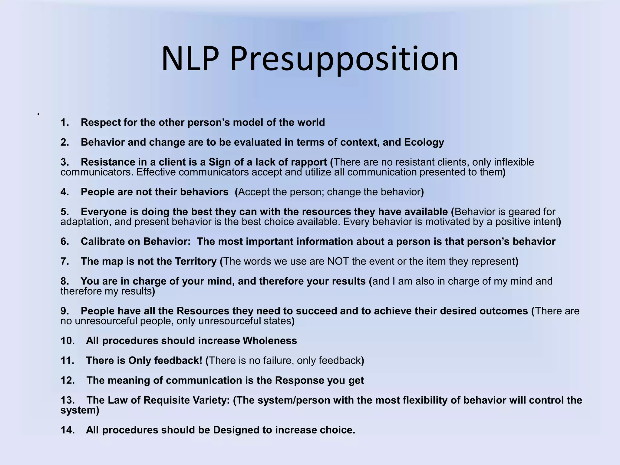 NLP Presupposition
•
1. Respect for the other person’s model of the world
2. Behavior and change are to be evaluated in terms of context, and Ecology
3. Resistance in a client is a Sign of a lack of rapport (There are no resistant clients, only inflexible
communicators. Effective communicators accept and utilize all communication presented to them)
4. People are not their behaviors (Accept the person; change the behavior)
5. Everyone is doing the best they can with the resources they have available (Behavior is geared for
adaptation, and present behavior is the best choice available. Every behavior is motivated by a positive intent)
6. Calibrate on Behavior: The most important information about a person is that person’s behavior
7. The map is not the Territory (The words we use are NOT the event or the item they represent)
8. You are in charge of your mind, and therefore your results (and I am also in charge of my mind and
therefore my results)
9. People have all the Resources they need to succeed and to achieve their desired outcomes (There are
no unresourceful people, only unresourceful states)
10. All procedures should increase Wholeness
11. There is Only feedback! (There is no failure, only feedback)
12. The meaning of communication is the Response you get
13. The Law of Requisite Variety: (The system/person with the most flexibility of behavior will control the
system)
14. All procedures should be Designed to increase choice.
 