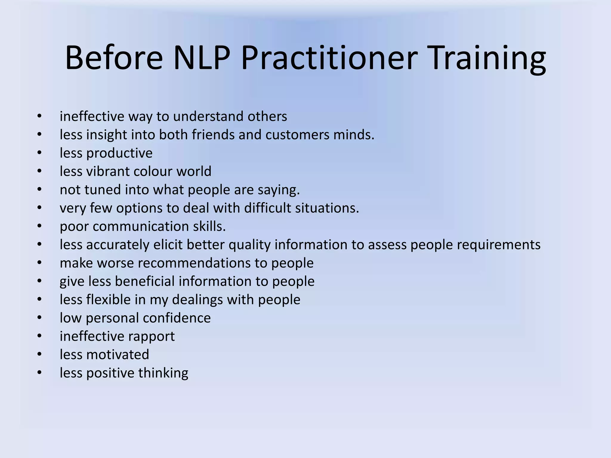Before NLP Practitioner Training
• ineffective way to understand others
• less insight into both friends and customers minds.
• less productive
• less vibrant colour world
• not tuned into what people are saying.
• very few options to deal with difficult situations.
• poor communication skills.
• less accurately elicit better quality information to assess people requirements
• make worse recommendations to people
• give less beneficial information to people
• less flexible in my dealings with people
• low personal confidence
• ineffective rapport
• less motivated
• less positive thinking
 