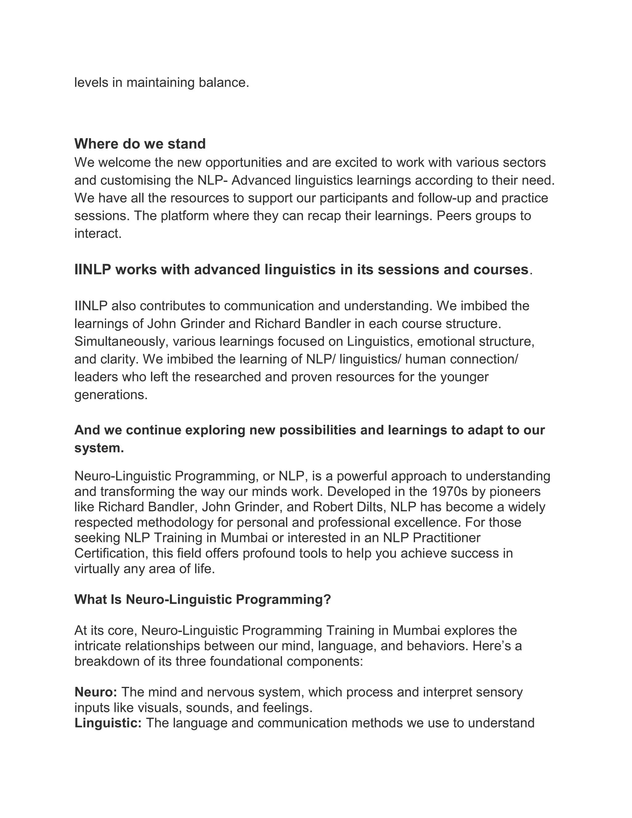 levels in maintaining balance.
Where do we stand
We welcome the new opportunities and are excited to work with various sectors
and customising the NLP- Advanced linguistics learnings according to their need.
We have all the resources to support our participants and follow-up and practice
sessions. The platform where they can recap their learnings. Peers groups to
interact.
IINLP works with advanced linguistics in its sessions and courses.
IINLP also contributes to communication and understanding. We imbibed the
learnings of John Grinder and Richard Bandler in each course structure.
Simultaneously, various learnings focused on Linguistics, emotional structure,
and clarity. We imbibed the learning of NLP/ linguistics/ human connection/
leaders who left the researched and proven resources for the younger
generations.
And we continue exploring new possibilities and learnings to adapt to our
system.
Neuro-Linguistic Programming, or NLP, is a powerful approach to understanding
and transforming the way our minds work. Developed in the 1970s by pioneers
like Richard Bandler, John Grinder, and Robert Dilts, NLP has become a widely
respected methodology for personal and professional excellence. For those
seeking NLP Training in Mumbai or interested in an NLP Practitioner
Certification, this field offers profound tools to help you achieve success in
virtually any area of life.
What Is Neuro-Linguistic Programming?
At its core, Neuro-Linguistic Programming Training in Mumbai explores the
intricate relationships between our mind, language, and behaviors. Here’s a
breakdown of its three foundational components:
Neuro: The mind and nervous system, which process and interpret sensory
inputs like visuals, sounds, and feelings.
Linguistic: The language and communication methods we use to understand
 