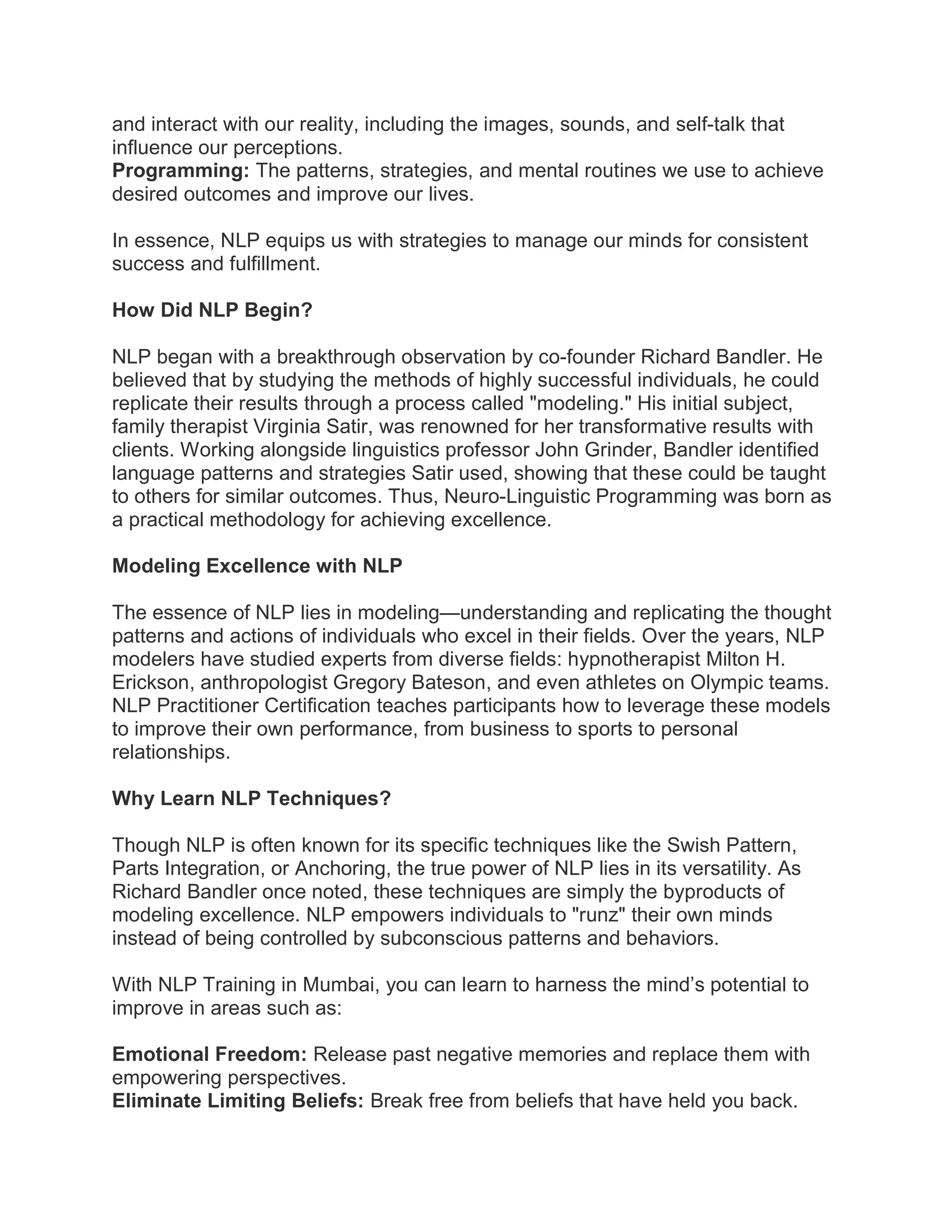 and interact with our reality, including the images, sounds, and self-talk that
influence our perceptions.
Programming: The patterns, strategies, and mental routines we use to achieve
desired outcomes and improve our lives.
In essence, NLP equips us with strategies to manage our minds for consistent
success and fulfillment.
How Did NLP Begin?
NLP began with a breakthrough observation by co-founder Richard Bandler. He
believed that by studying the methods of highly successful individuals, he could
replicate their results through a process called "modeling." His initial subject,
family therapist Virginia Satir, was renowned for her transformative results with
clients. Working alongside linguistics professor John Grinder, Bandler identified
language patterns and strategies Satir used, showing that these could be taught
to others for similar outcomes. Thus, Neuro-Linguistic Programming was born as
a practical methodology for achieving excellence.
Modeling Excellence with NLP
The essence of NLP lies in modeling—understanding and replicating the thought
patterns and actions of individuals who excel in their fields. Over the years, NLP
modelers have studied experts from diverse fields: hypnotherapist Milton H.
Erickson, anthropologist Gregory Bateson, and even athletes on Olympic teams.
NLP Practitioner Certification teaches participants how to leverage these models
to improve their own performance, from business to sports to personal
relationships.
Why Learn NLP Techniques?
Though NLP is often known for its specific techniques like the Swish Pattern,
Parts Integration, or Anchoring, the true power of NLP lies in its versatility. As
Richard Bandler once noted, these techniques are simply the byproducts of
modeling excellence. NLP empowers individuals to "runz" their own minds
instead of being controlled by subconscious patterns and behaviors.
With NLP Training in Mumbai, you can learn to harness the mind’s potential to
improve in areas such as:
Emotional Freedom: Release past negative memories and replace them with
empowering perspectives.
Eliminate Limiting Beliefs: Break free from beliefs that have held you back.
 