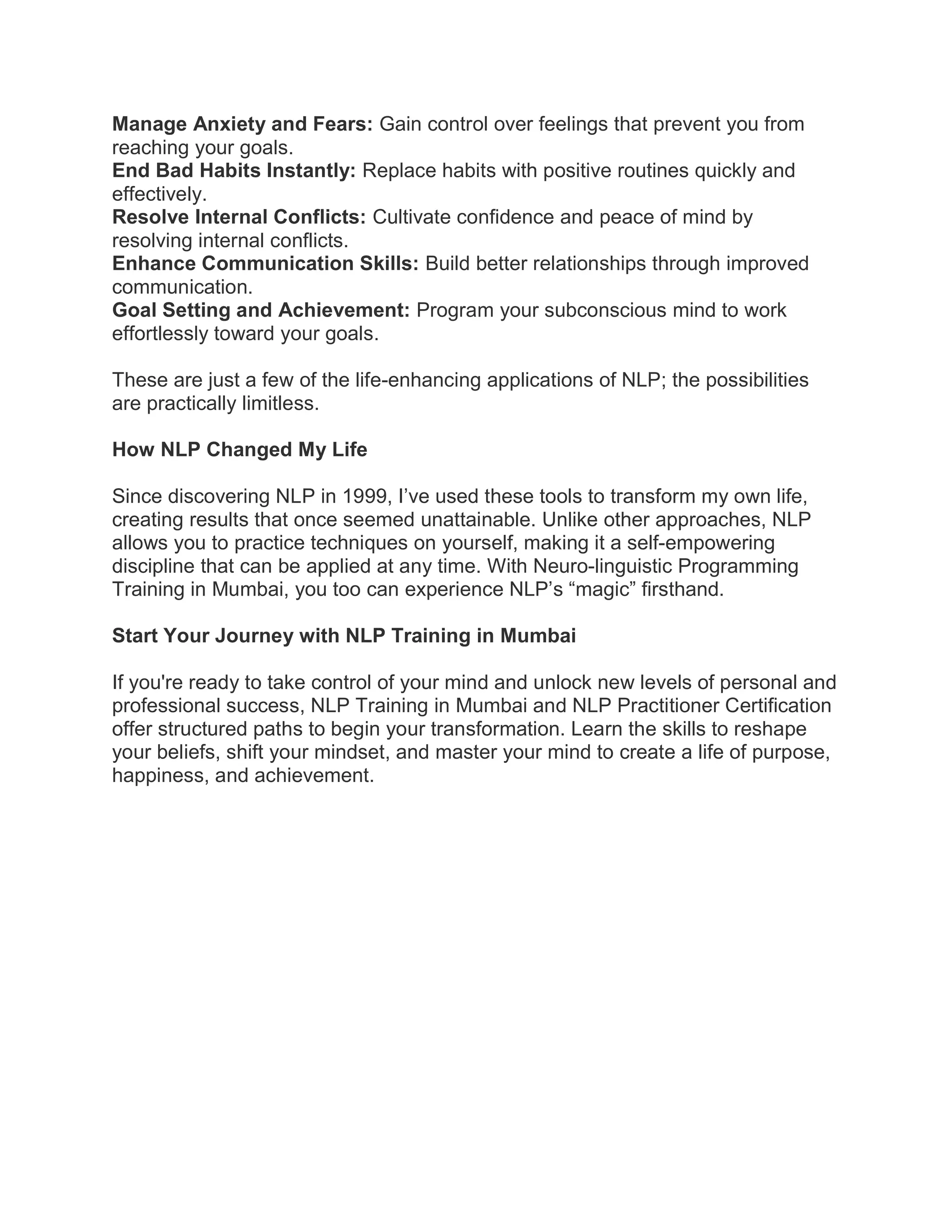 Manage Anxiety and Fears: Gain control over feelings that prevent you from
reaching your goals.
End Bad Habits Instantly: Replace habits with positive routines quickly and
effectively.
Resolve Internal Conflicts: Cultivate confidence and peace of mind by
resolving internal conflicts.
Enhance Communication Skills: Build better relationships through improved
communication.
Goal Setting and Achievement: Program your subconscious mind to work
effortlessly toward your goals.
These are just a few of the life-enhancing applications of NLP; the possibilities
are practically limitless.
How NLP Changed My Life
Since discovering NLP in 1999, I’ve used these tools to transform my own life,
creating results that once seemed unattainable. Unlike other approaches, NLP
allows you to practice techniques on yourself, making it a self-empowering
discipline that can be applied at any time. With Neuro-linguistic Programming
Training in Mumbai, you too can experience NLP’s “magic” firsthand.
Start Your Journey with NLP Training in Mumbai
If you're ready to take control of your mind and unlock new levels of personal and
professional success, NLP Training in Mumbai and NLP Practitioner Certification
offer structured paths to begin your transformation. Learn the skills to reshape
your beliefs, shift your mindset, and master your mind to create a life of purpose,
happiness, and achievement.
 
