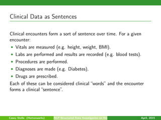 Clinical Data as Sentences
Clinical encounters form a sort of sentence over time. For a given
encounter:
• Vitals are measured (e.g. height, weight, BMI).
• Labs are performed and results are recorded (e.g. blood tests).
• Procedures are performed.
• Diagnoses are made (e.g. Diabetes).
• Drugs are prescribed.
Each of these can be considered clinical “words” and the encounter
forms a clinical “sentence”.
Casey Stella (Hortonworks) NLP Structured Data Investigation on Non-Text April, 2015
 