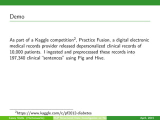 Demo
As part of a Kaggle competition2, Practice Fusion, a digital electronic
medical records provider released depersonalized clinical records of
10,000 patients. I ingested and preprocessed these records into
197,340 clinical “sentences” using Pig and Hive.
2
https://www.kaggle.com/c/pf2012-diabetes
Casey Stella (Hortonworks) NLP Structured Data Investigation on Non-Text April, 2015
 