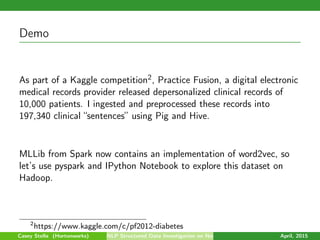 Demo
As part of a Kaggle competition2, Practice Fusion, a digital electronic
medical records provider released depersonalized clinical records of
10,000 patients. I ingested and preprocessed these records into
197,340 clinical “sentences” using Pig and Hive.
MLLib from Spark now contains an implementation of word2vec, so
let’s use pyspark and IPython Notebook to explore this dataset on
Hadoop.
2
https://www.kaggle.com/c/pf2012-diabetes
Casey Stella (Hortonworks) NLP Structured Data Investigation on Non-Text April, 2015
 