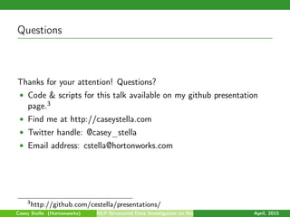Questions
Thanks for your attention! Questions?
• Code & scripts for this talk available on my github presentation
page.3
• Find me at http://caseystella.com
• Twitter handle: @casey_stella
• Email address: cstella@hortonworks.com
3
http://github.com/cestella/presentations/
Casey Stella (Hortonworks) NLP Structured Data Investigation on Non-Text April, 2015
 