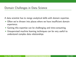 Domain Challenges in Data Science
A data scientist has to merge analytical skills with domain expertise.
• Often we’re thrown into places where we have insuﬃcient domain
experience.
• Gaining this expertise can be challenging and time-consuming.
• Unsupervised machine learning techniques can be very useful to
understand complex data relationships
Casey Stella (Hortonworks) NLP Structured Data Investigation on Non-Text April, 2015
 