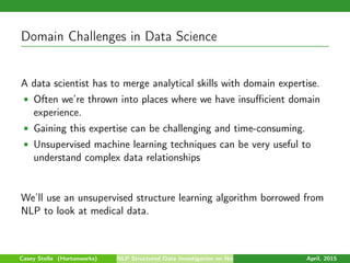 Domain Challenges in Data Science
A data scientist has to merge analytical skills with domain expertise.
• Often we’re thrown into places where we have insuﬃcient domain
experience.
• Gaining this expertise can be challenging and time-consuming.
• Unsupervised machine learning techniques can be very useful to
understand complex data relationships
We’ll use an unsupervised structure learning algorithm borrowed from
NLP to look at medical data.
Casey Stella (Hortonworks) NLP Structured Data Investigation on Non-Text April, 2015
 