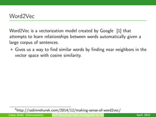 Word2Vec
Word2Vec is a vectorization model created by Google [1] that
attempts to learn relationships between words automatically given a
large corpus of sentences.
• Gives us a way to ﬁnd similar words by ﬁnding near neighbors in the
vector space with cosine similarity.
1
http://radimrehurek.com/2014/12/making-sense-of-word2vec/
Casey Stella (Hortonworks) NLP Structured Data Investigation on Non-Text April, 2015
 