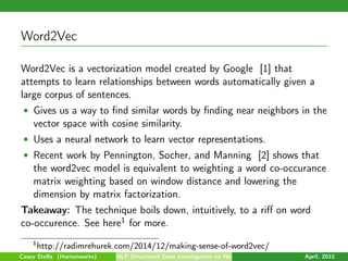 Word2Vec
Word2Vec is a vectorization model created by Google [1] that
attempts to learn relationships between words automatically given a
large corpus of sentences.
• Gives us a way to ﬁnd similar words by ﬁnding near neighbors in the
vector space with cosine similarity.
• Uses a neural network to learn vector representations.
• Recent work by Pennington, Socher, and Manning [2] shows that
the word2vec model is equivalent to weighting a word co-occurance
matrix weighting based on window distance and lowering the
dimension by matrix factorization.
Takeaway: The technique boils down, intuitively, to a riﬀ on word
co-occurence. See here1 for more.
1
http://radimrehurek.com/2014/12/making-sense-of-word2vec/
Casey Stella (Hortonworks) NLP Structured Data Investigation on Non-Text April, 2015
 