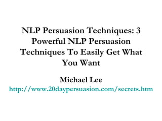 NLP Persuasion Techniques: 3 Powerful NLP Persuasion Techniques To Easily Get What You Want Michael Lee http://www.20daypersuasion.com/secrets.htm 