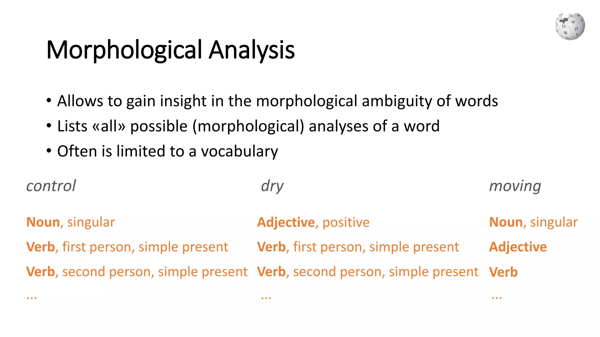 Morphological Analysis
• Allows to gain insight in the morphological ambiguity of words
• Lists «all» possible (morphological) analyses of a word
• Often is limited to a vocabulary
control dry moving
Noun, singular
Verb, first person, simple present
Verb, second person, simple present
...
Verb, second person, simple present
Adjective, positive
Verb, first person, simple present
...
Noun, singular
Adjective
Verb
...
 