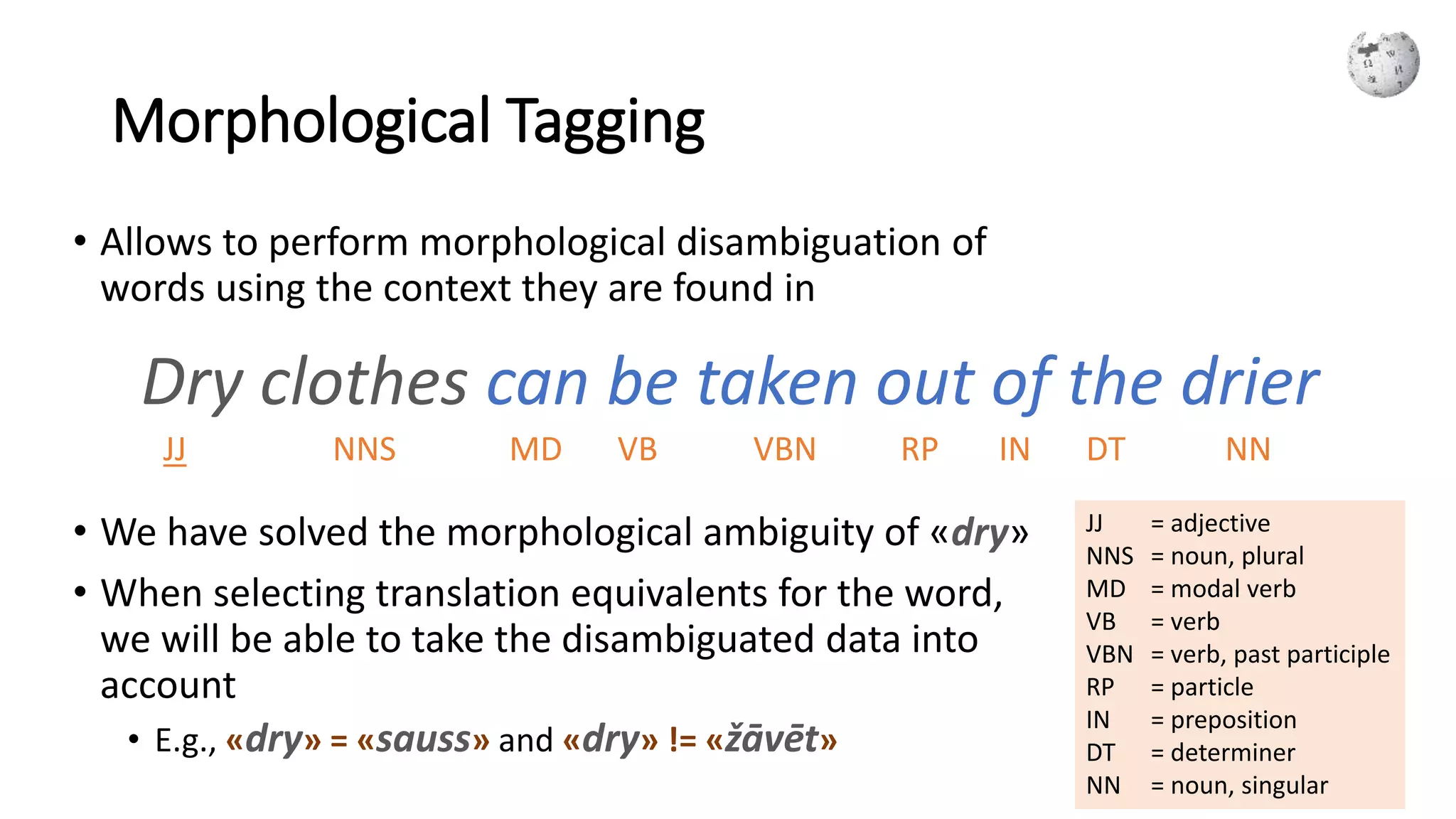 Morphological Tagging
• Allows to perform morphological disambiguation of
words using the context they are found in
• We have solved the morphological ambiguity of «dry»
• When selecting translation equivalents for the word,
we will be able to take the disambiguated data into
account
• E.g., «dry» = «sauss» and «dry» != «žāvēt»
Dry clothes can be taken out of the drier
JJ = adjective
NNS = noun, plural
MD = modal verb
VB = verb
VBN = verb, past participle
RP = particle
IN = preposition
DT = determiner
NN = noun, singular
JJ VBNNNS MD VB RP IN DT NN
 