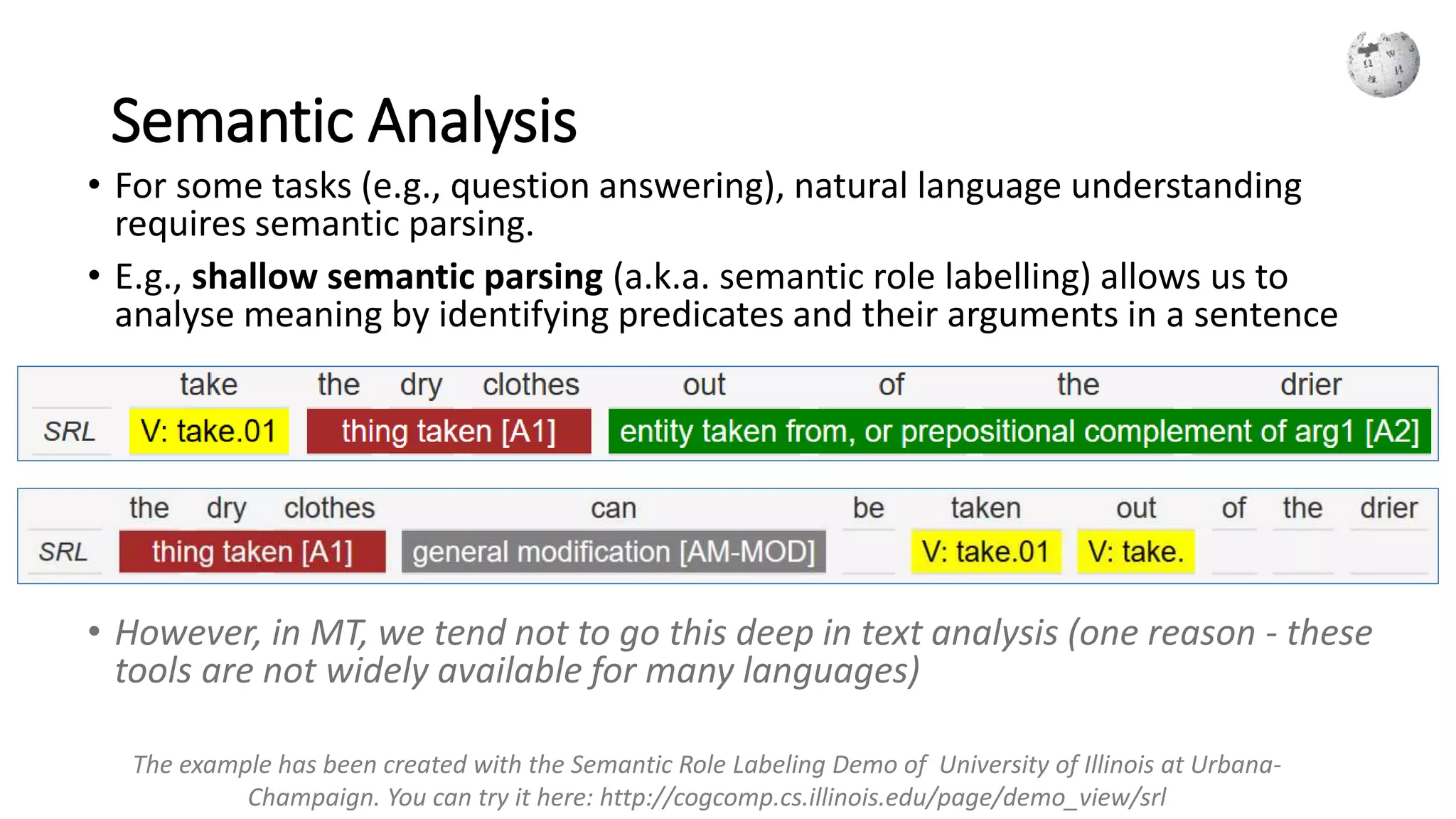 Semantic Analysis
• For some tasks (e.g., question answering), natural language understanding
requires semantic parsing.
• E.g., shallow semantic parsing (a.k.a. semantic role labelling) allows us to
analyse meaning by identifying predicates and their arguments in a sentence
• However, in MT, we tend not to go this deep in text analysis (one reason - these
tools are not widely available for many languages)
The example has been created with the Semantic Role Labeling Demo of University of Illinois at Urbana-
Champaign. You can try it here: http://cogcomp.cs.illinois.edu/page/demo_view/srl
 